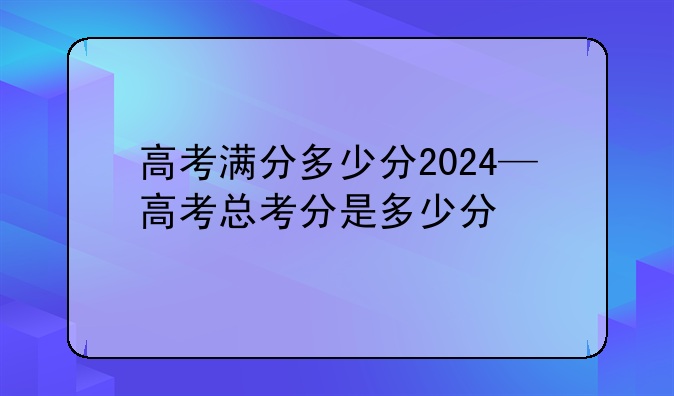 高考满分多少分2024—高考总考分是多少分
