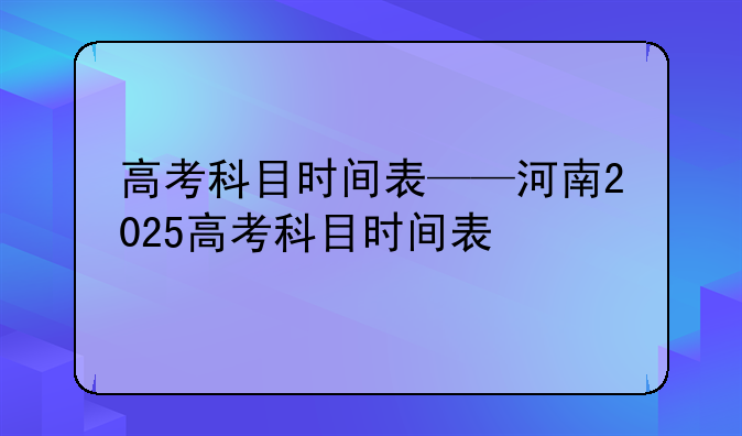 高考科目时间表——河南2025高考科目时间表