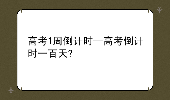 高考1周倒计时—高考倒计时一百天?