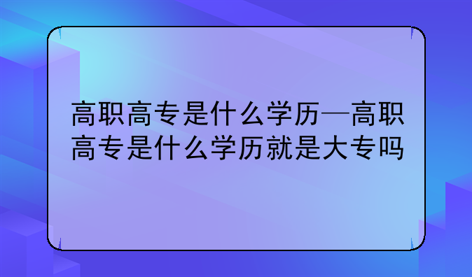高职高专是什么学历—高职高专是什么学历就是大专吗