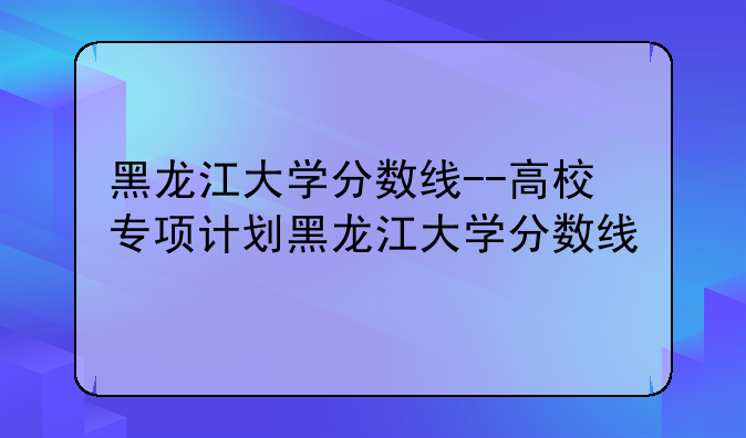 黑龙江大学分数线--高校专项计划黑龙江大学分数线