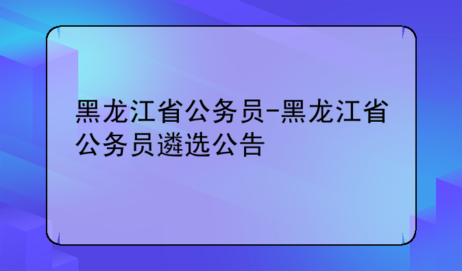 黑龙江省公务员-黑龙江省公务员遴选公告