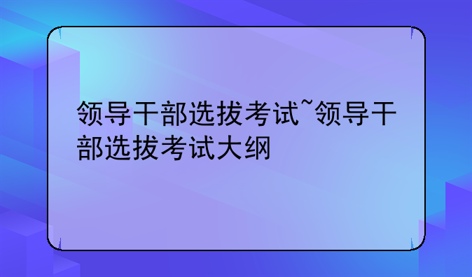 领导干部选拔考试~领导干部选拔考试大纲