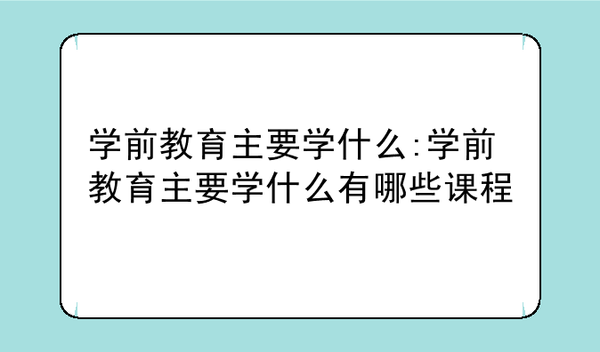 学前教育主要学什么:学前教育主要学什么有哪些课程