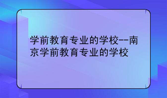 学前教育专业的学校--南京学前教育专业的学校