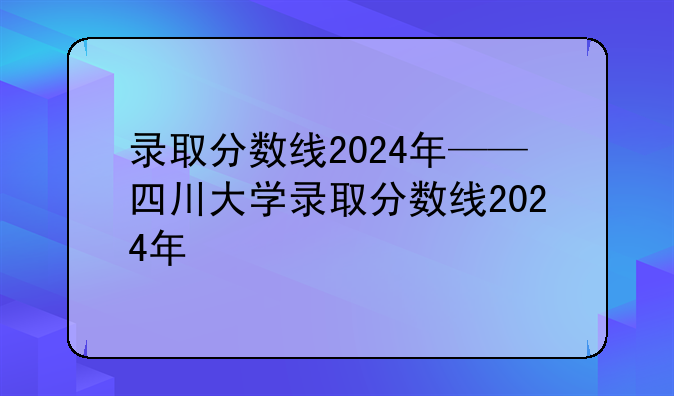 录取分数线2024年——四川大学录取分数线2024年