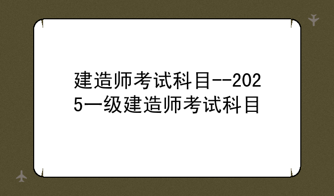 建造师考试科目--2025一级建造师考试科目