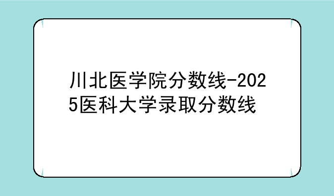 川北医学院分数线-2025医科大学录取分数线