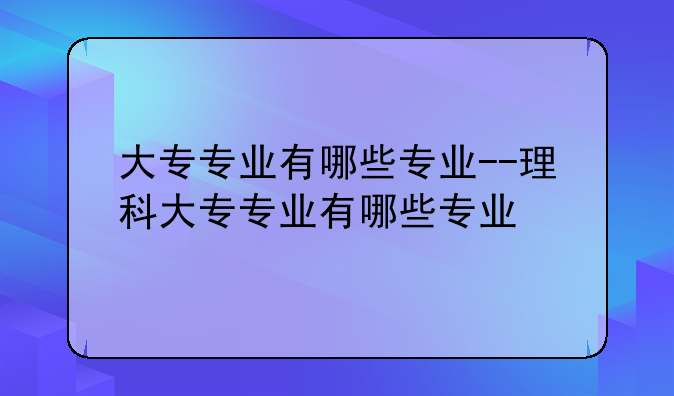 大专专业有哪些专业--理科大专专业有哪些专业