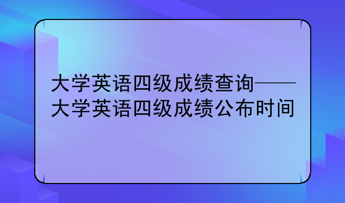 大学英语四级成绩查询——大学英语四级成绩公布时间