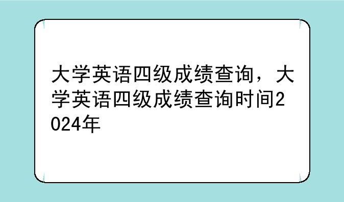 大学英语四级成绩查询，大学英语四级成绩查询时间2024年