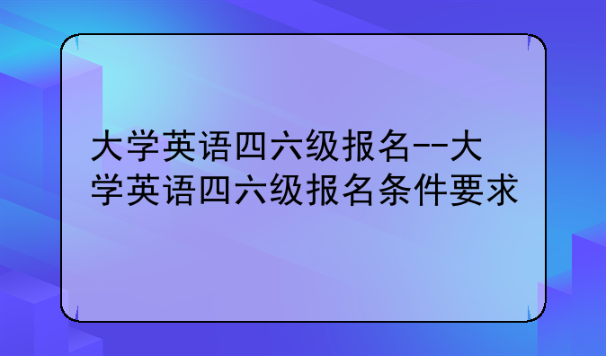 大学英语四六级报名--大学英语四六级报名条件要求