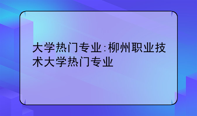 大学热门专业:柳州职业技术大学热门专业