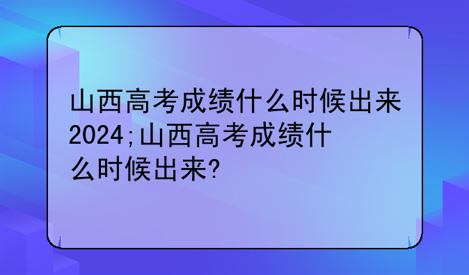 山西高考成绩什么时候出来2024;山西高考成绩什么时候出来?