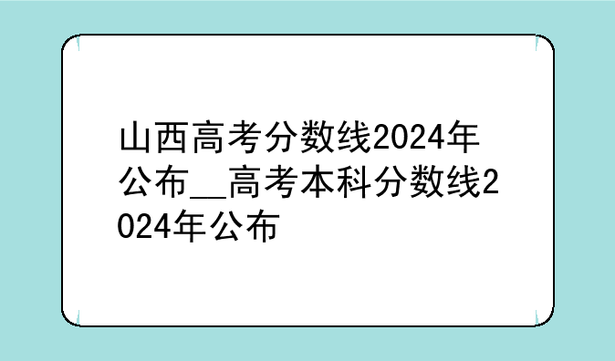 山西高考分数线2024年公布__高考本科分数线2024年公布