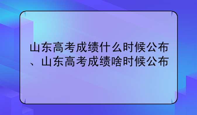 山东高考成绩什么时候公布、山东高考成绩啥时候公布