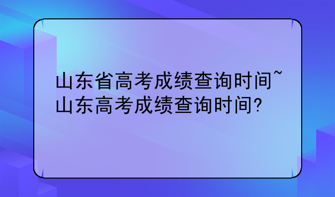 山东省高考成绩查询时间~山东高考成绩查询时间?