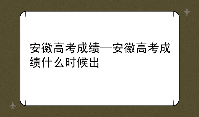 安徽高考成绩—安徽高考成绩什么时候出