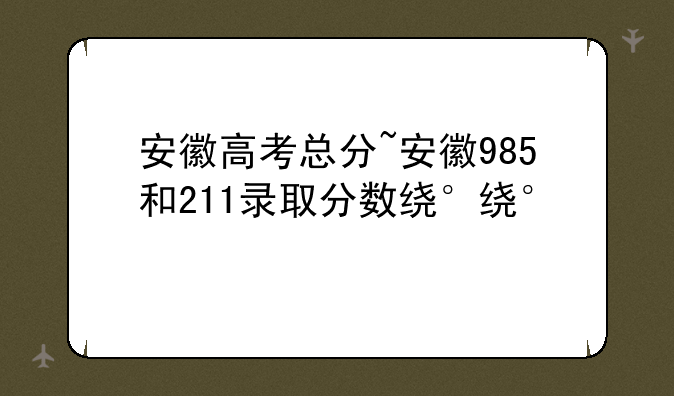 安徽高考总分~安徽985和211录取分数线