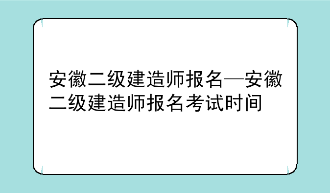 安徽二级建造师报名—安徽二级建造师报名考试时间