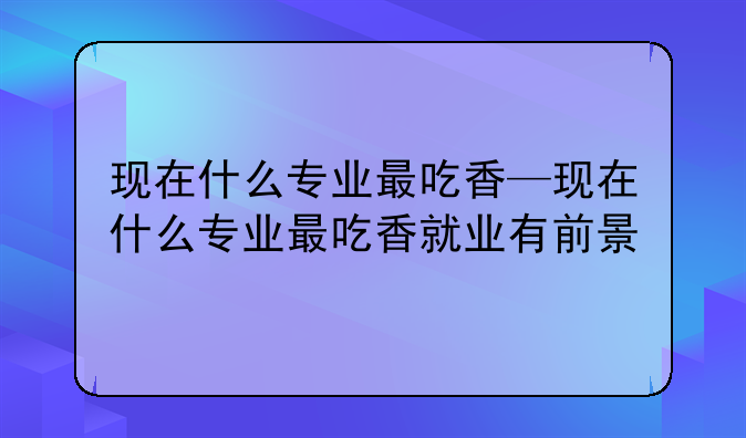 现在什么专业最吃香—现在什么专业最吃香就业有前景