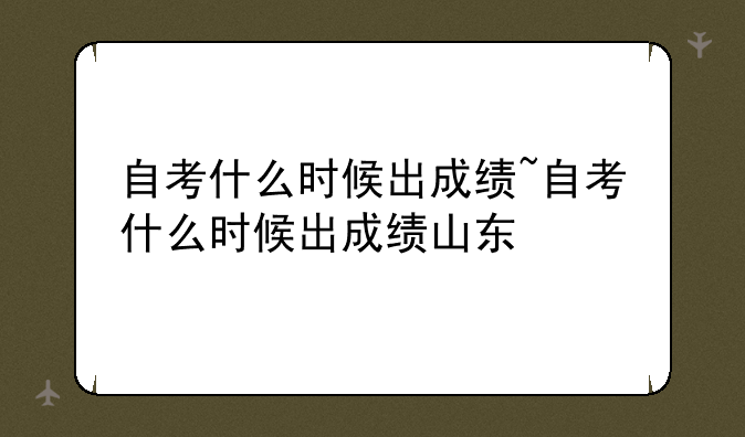 自考什么时候出成绩~自考什么时候出成绩山东