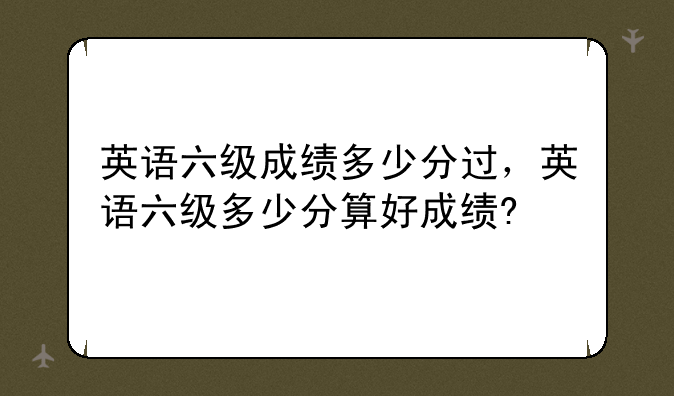 英语六级成绩多少分过，英语六级多少分算好成绩?
