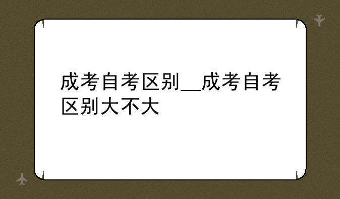成考自考区别__成考自考区别大不大