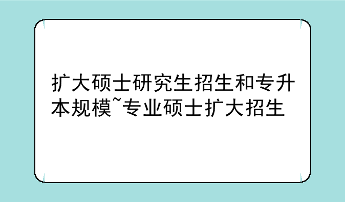 扩大硕士研究生招生和专升本规模~专业硕士扩大招生