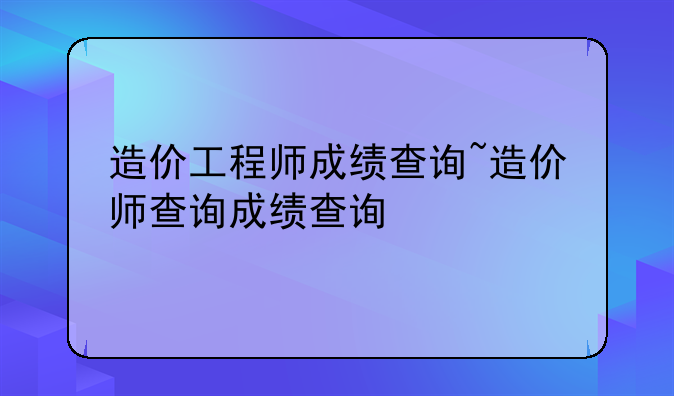 造价工程师成绩查询~造价师查询成绩查询