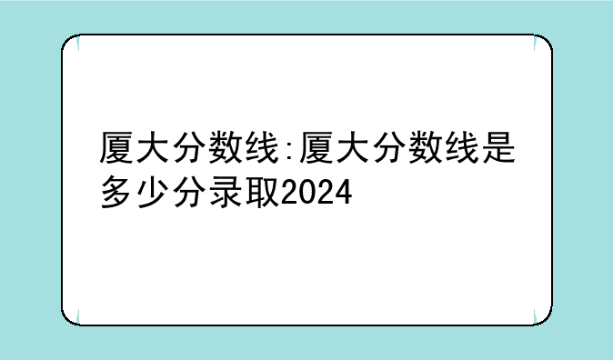 厦大分数线:厦大分数线是多少分录取2024