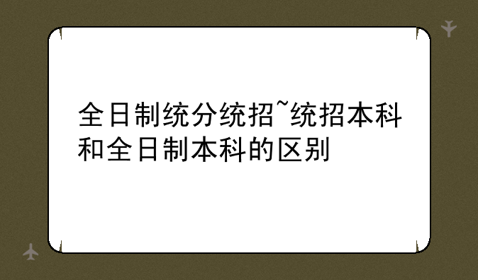 全日制统分统招~统招本科和全日制本科的区别