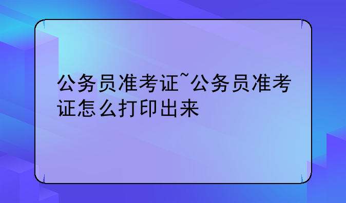 公务员准考证~公务员准考证怎么打印出来