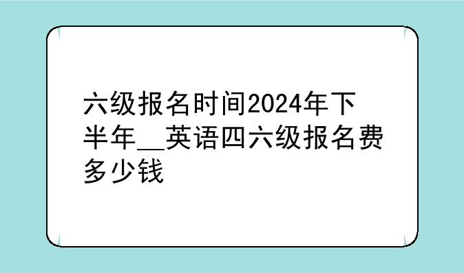 六级报名时间2024年下半年__英语四六级报名费多少钱
