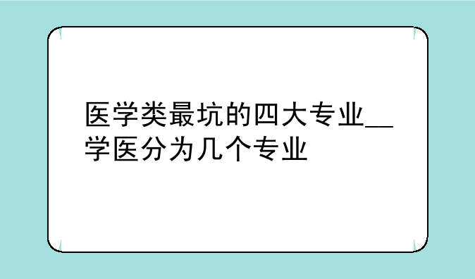 医学类最坑的四大专业__学医分为几个专业