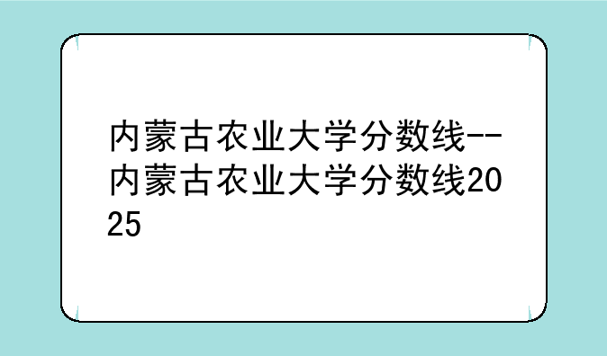 内蒙古农业大学分数线--内蒙古农业大学分数线2025