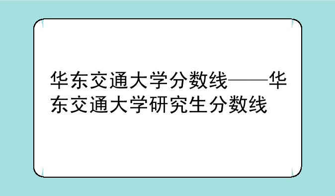 华东交通大学分数线——华东交通大学研究生分数线