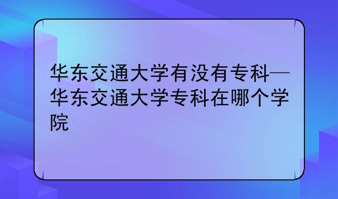 华东交通大学有没有专科—华东交通大学专科在哪个学院