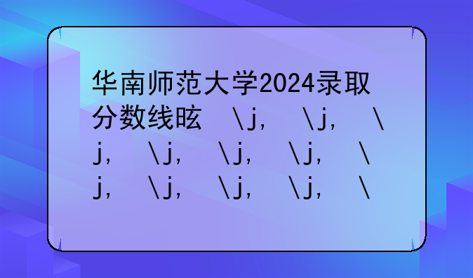 华南师范大学2024录取分数线是多少，华南师范大学2024年录取分数线