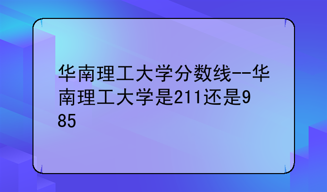 华南理工大学分数线--华南理工大学是211还是985