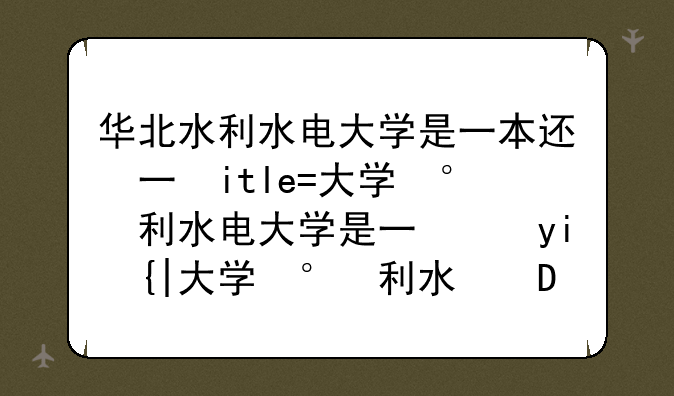 华北水利水电大学是一本还是二本~华北水利水电大学专业排名