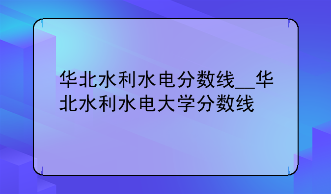 华北水利水电分数线__华北水利水电大学分数线