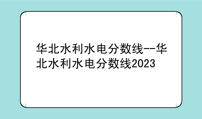 华北水利水电分数线--华北水利水电分数线2023